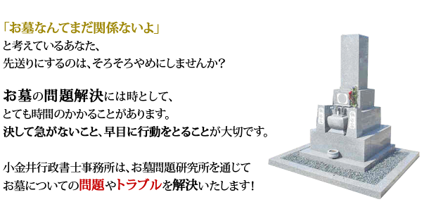 「お墓なんてまだ関係ないよ」と考えているあなた、先送りにするのは、そろそろやめにしませんか？お墓の問題解決には時として、とても時間のかかることがあります。決して急がないこと、早目に行動をとることが大切です。小金井行政書士事務所は、お墓問題研究所を通じてお墓についての問題やトラブルを解決いたします！