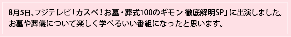 8月5日、フジテレビ「カスペ！お墓・葬式100のギモン 徹底解明SP」に出演しました。お墓や葬儀について楽しく学べるいい番組になったと思います。